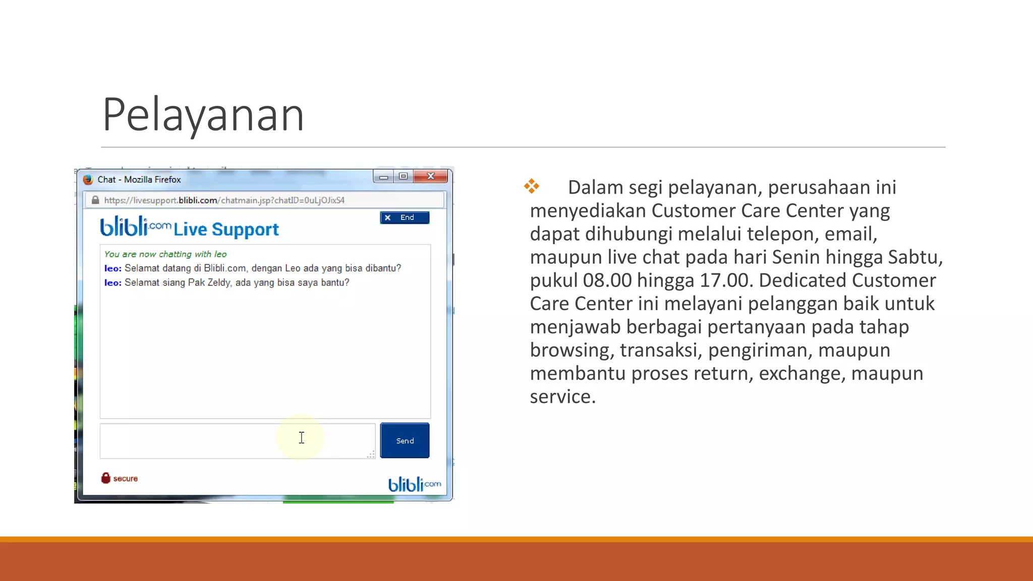 Pelayanan
 Dalam segi pelayanan, perusahaan ini
menyediakan Customer Care Center yang
dapat dihubungi melalui telepon, email,
maupun live chat pada hari Senin hingga Sabtu,
pukul 08.00 hingga 17.00. Dedicated Customer
Care Center ini melayani pelanggan baik untuk
menjawab berbagai pertanyaan pada tahap
browsing, transaksi, pengiriman, maupun
membantu proses return, exchange, maupun
service.
 