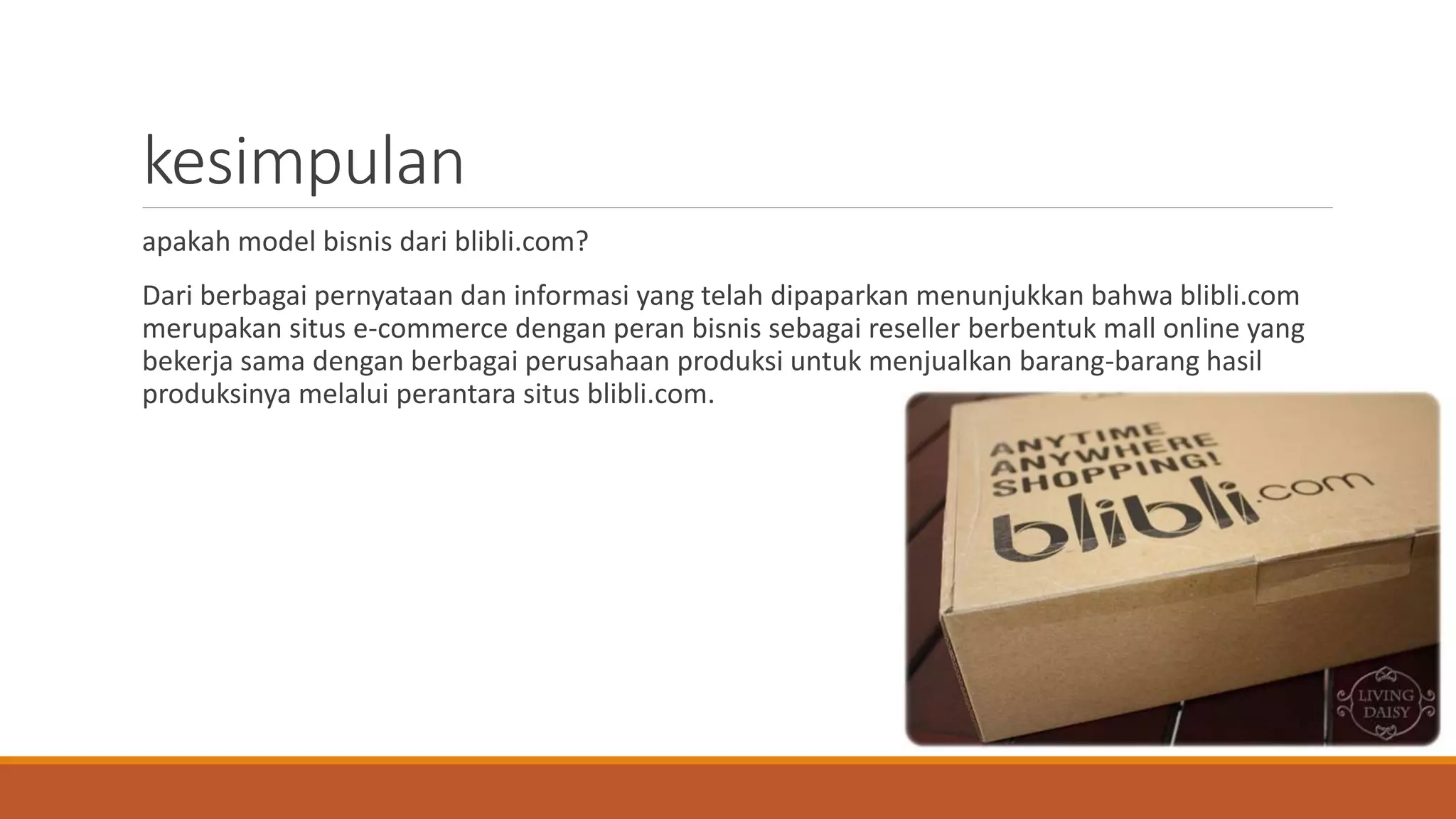 kesimpulan
apakah model bisnis dari blibli.com?
Dari berbagai pernyataan dan informasi yang telah dipaparkan menunjukkan bahwa blibli.com
merupakan situs e-commerce dengan peran bisnis sebagai reseller berbentuk mall online yang
bekerja sama dengan berbagai perusahaan produksi untuk menjualkan barang-barang hasil
produksinya melalui perantara situs blibli.com.
 