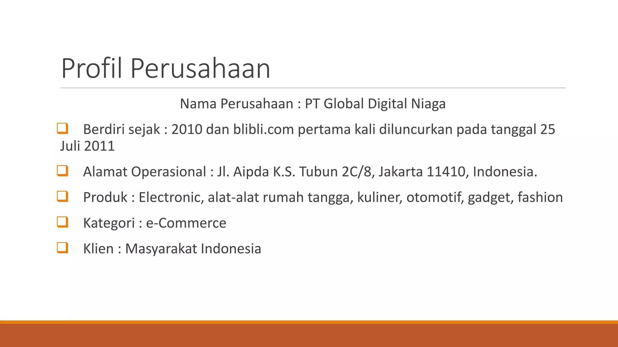 Profil Perusahaan
Nama Perusahaan : PT Global Digital Niaga
 Berdiri sejak : 2010 dan blibli.com pertama kali diluncurkan pada tanggal 25
Juli 2011
 Alamat Operasional : Jl. Aipda K.S. Tubun 2C/8, Jakarta 11410, Indonesia.
 Produk : Electronic, alat-alat rumah tangga, kuliner, otomotif, gadget, fashion
 Kategori : e-Commerce
 Klien : Masyarakat Indonesia
 