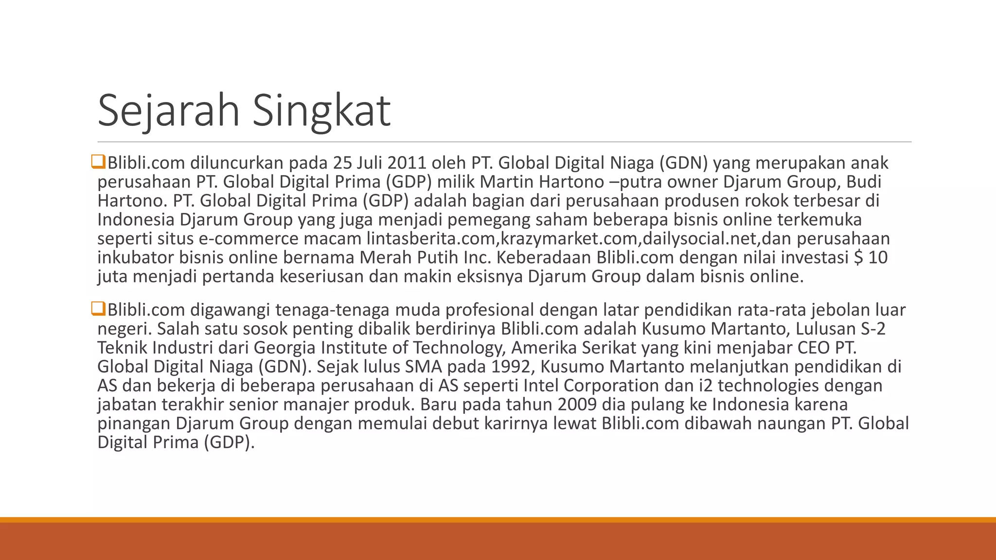 Sejarah Singkat
Blibli.com diluncurkan pada 25 Juli 2011 oleh PT. Global Digital Niaga (GDN) yang merupakan anak
perusahaan PT. Global Digital Prima (GDP) milik Martin Hartono –putra owner Djarum Group, Budi
Hartono. PT. Global Digital Prima (GDP) adalah bagian dari perusahaan produsen rokok terbesar di
Indonesia Djarum Group yang juga menjadi pemegang saham beberapa bisnis online terkemuka
seperti situs e-commerce macam lintasberita.com,krazymarket.com,dailysocial.net,dan perusahaan
inkubator bisnis online bernama Merah Putih Inc. Keberadaan Blibli.com dengan nilai investasi $ 10
juta menjadi pertanda keseriusan dan makin eksisnya Djarum Group dalam bisnis online.
Blibli.com digawangi tenaga-tenaga muda profesional dengan latar pendidikan rata-rata jebolan luar
negeri. Salah satu sosok penting dibalik berdirinya Blibli.com adalah Kusumo Martanto, Lulusan S-2
Teknik Industri dari Georgia Institute of Technology, Amerika Serikat yang kini menjabar CEO PT.
Global Digital Niaga (GDN). Sejak lulus SMA pada 1992, Kusumo Martanto melanjutkan pendidikan di
AS dan bekerja di beberapa perusahaan di AS seperti Intel Corporation dan i2 technologies dengan
jabatan terakhir senior manajer produk. Baru pada tahun 2009 dia pulang ke Indonesia karena
pinangan Djarum Group dengan memulai debut karirnya lewat Blibli.com dibawah naungan PT. Global
Digital Prima (GDP).
 