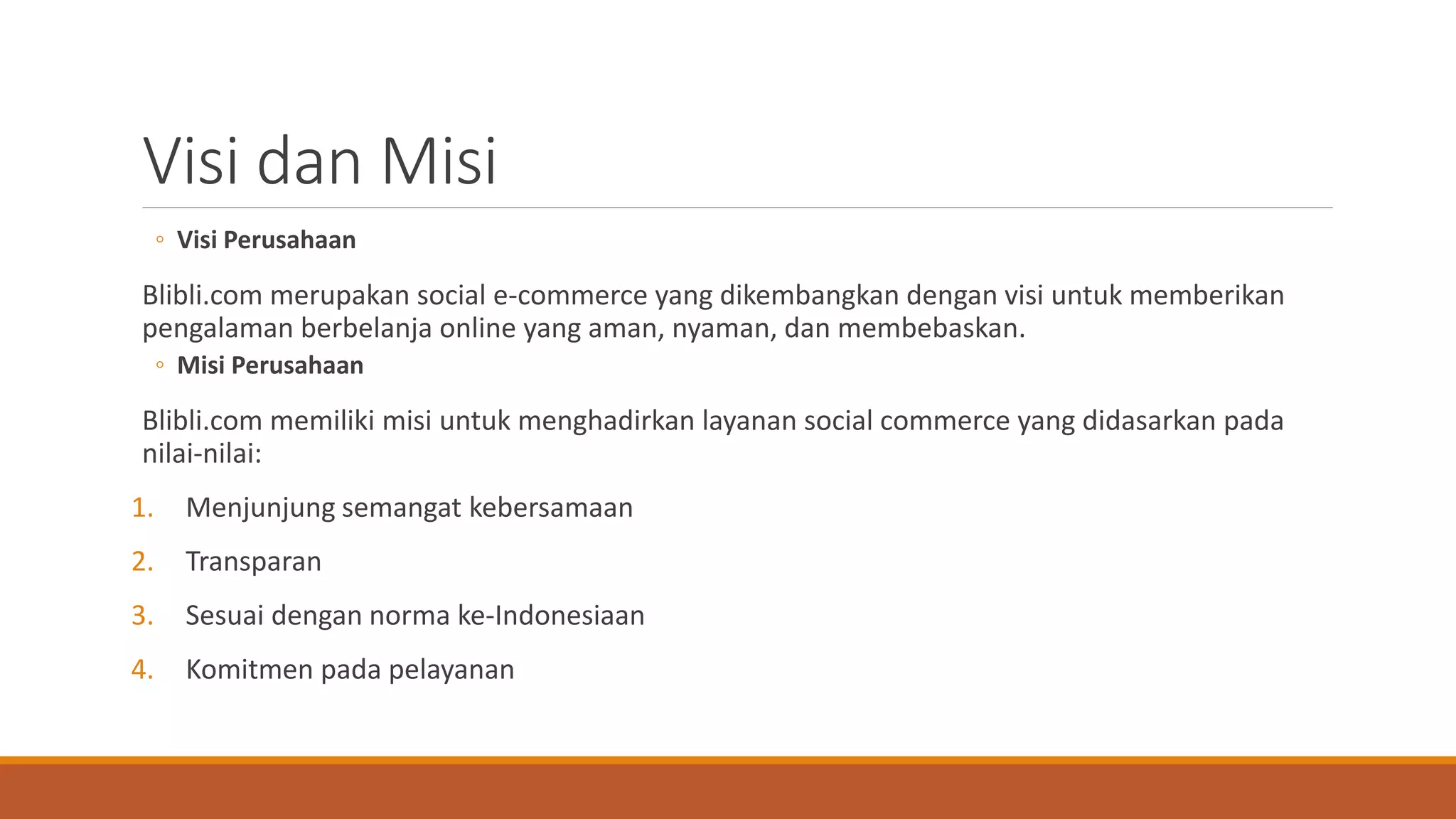 Visi dan Misi
◦ Visi Perusahaan
Blibli.com merupakan social e-commerce yang dikembangkan dengan visi untuk memberikan
pengalaman berbelanja online yang aman, nyaman, dan membebaskan.
◦ Misi Perusahaan
Blibli.com memiliki misi untuk menghadirkan layanan social commerce yang didasarkan pada
nilai-nilai:
1. Menjunjung semangat kebersamaan
2. Transparan
3. Sesuai dengan norma ke-Indonesiaan
4. Komitmen pada pelayanan
 