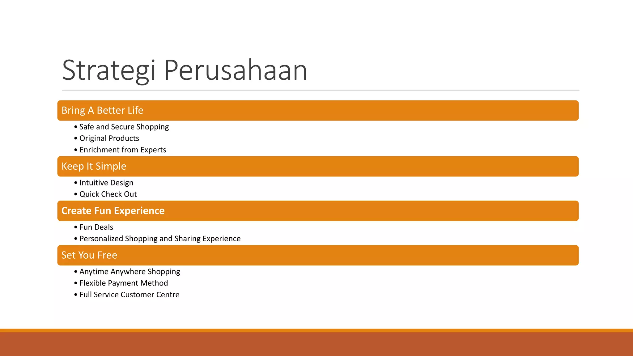 Strategi Perusahaan
Bring A Better Life
• Safe and Secure Shopping
• Original Products
• Enrichment from Experts
Keep It Simple
• Intuitive Design
• Quick Check Out
Create Fun Experience
• Fun Deals
• Personalized Shopping and Sharing Experience
Set You Free
• Anytime Anywhere Shopping
• Flexible Payment Method
• Full Service Customer Centre
 