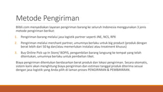Metode Pengiriman
Blibli.com menyediakan layanan pengiriman barang ke seluruh Indonesia menggunakan 3 jenis
metode pengiriman berikut:
1. Pengiriman barang melalui jasa logistik partner seperti JNE, NCS, RPX
2. Pengiriman melalui merchant partner, umumnya berlaku untuk big product (produk dengan
berat lebih dari 50 kg dan/atau memerlukan instalasi atau treatment khusus)
3. Buy Online Pick-up In Store/ BOPIS, pengambilan barang langsung ke tempat yang telah
ditentukan, umumnya berlaku untuk pembelian tiket.
Biaya pengiriman ditentukan berdasarkan berat produk dan lokasi pengiriman. Secara otomatis,
sistem kami akan menghitung biaya pengiriman dan estimasi tanggal produk diterima sesuai
dengan jasa logistik yang Anda pilih di laman proses PENGIRIMAN & PEMBAYARAN.
 