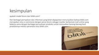 kesimpulan
apakah model bisnis dari blibli.com?
Dari berbagai pernyataan dan informasi yang telah dipaparkan menunjukkan bahwa blibli.com
merupakan situs e-commerce dengan peran bisnis sebagai reseller berbentuk mall online yang
bekerja sama dengan berbagai perusahaan produksi untuk menjualkan barang-barang hasil
produksinya melalui perantara situs blibli.com.
 