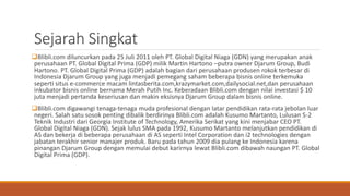 Sejarah Singkat
Blibli.com diluncurkan pada 25 Juli 2011 oleh PT. Global Digital Niaga (GDN) yang merupakan anak
perusahaan PT. Global Digital Prima (GDP) milik Martin Hartono –putra owner Djarum Group, Budi
Hartono. PT. Global Digital Prima (GDP) adalah bagian dari perusahaan produsen rokok terbesar di
Indonesia Djarum Group yang juga menjadi pemegang saham beberapa bisnis online terkemuka
seperti situs e-commerce macam lintasberita.com,krazymarket.com,dailysocial.net,dan perusahaan
inkubator bisnis online bernama Merah Putih Inc. Keberadaan Blibli.com dengan nilai investasi $ 10
juta menjadi pertanda keseriusan dan makin eksisnya Djarum Group dalam bisnis online.
Blibli.com digawangi tenaga-tenaga muda profesional dengan latar pendidikan rata-rata jebolan luar
negeri. Salah satu sosok penting dibalik berdirinya Blibli.com adalah Kusumo Martanto, Lulusan S-2
Teknik Industri dari Georgia Institute of Technology, Amerika Serikat yang kini menjabar CEO PT.
Global Digital Niaga (GDN). Sejak lulus SMA pada 1992, Kusumo Martanto melanjutkan pendidikan di
AS dan bekerja di beberapa perusahaan di AS seperti Intel Corporation dan i2 technologies dengan
jabatan terakhir senior manajer produk. Baru pada tahun 2009 dia pulang ke Indonesia karena
pinangan Djarum Group dengan memulai debut karirnya lewat Blibli.com dibawah naungan PT. Global
Digital Prima (GDP).
 