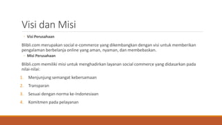 Visi dan Misi
◦ Visi Perusahaan
Blibli.com merupakan social e-commerce yang dikembangkan dengan visi untuk memberikan
pengalaman berbelanja online yang aman, nyaman, dan membebaskan.
◦ Misi Perusahaan
Blibli.com memiliki misi untuk menghadirkan layanan social commerce yang didasarkan pada
nilai-nilai:
1. Menjunjung semangat kebersamaan
2. Transparan
3. Sesuai dengan norma ke-Indonesiaan
4. Komitmen pada pelayanan
 