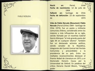 .
PABLO NERUDA
Nació en: Parral, Chile
Fecha de nacimiento: 12 de julio de
1904
Falleció en: Santiago de Chile
Fecha de defunción: 23 de septiembre
de 1973
Vida de Pablo Neruda (Resumen): Pablo
Neruda (Parral (Chile) 1904 - Santiago de
Chile 1973), fue un poeta y militante
comunista chileno, considerado entre los
mejores y más influyentes de su siglo,
siendo llamado por el novelista Gabriel
García Márquez "el más grande poeta del
siglo XX en cualquier idioma". También
fue un destacado activista político,
siendo senador de la República,
integrante del Comité Central del Partido
Comunista y precandidato a la
presidencia de su país. Entre sus
múltiples reconocimientos destacan el
Premio Nobel de Literatura en 1971 y un
Doctorado Honoris Causa por la
Universidad de Oxford. En palabras del
crítico literario Harold Bloom, "ningún
poder
 