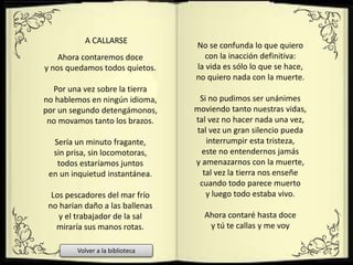 Ahora contaremos doce
y nos quedamos todos quietos.
Por una vez sobre la tierra
no hablemos en ningún idioma,
por un segundo detengámonos,
no movamos tanto los brazos.
Sería un minuto fragante,
sin prisa, sin locomotoras,
todos estaríamos juntos
en un inquietud instantánea.
Los pescadores del mar frío
no harían daño a las ballenas
y el trabajador de la sal
miraría sus manos rotas.
A CALLARSE
No se confunda lo que quiero
con la inacción definitiva:
la vida es sólo lo que se hace,
no quiero nada con la muerte.
Si no pudimos ser unánimes
moviendo tanto nuestras vidas,
tal vez no hacer nada una vez,
tal vez un gran silencio pueda
interrumpir esta tristeza,
este no entendernos jamás
y amenazarnos con la muerte,
tal vez la tierra nos enseñe
cuando todo parece muerto
y luego todo estaba vivo.
Ahora contaré hasta doce
y tú te callas y me voy
Volver a la biblioteca
 