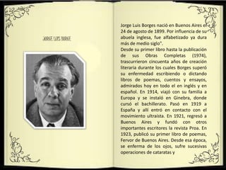 Jorge Luis Borges nació en Buenos Aires el
24 de agosto de 1899. Por influencia de su
abuela inglesa, fue alfabetizado ya dura
más de medio siglo".
Desde su primer libro hasta la publicación
de sus Obras Completas (1974),
trascurrieron cincuenta años de creación
literaria durante los cuales Borges superó
su enfermedad escribiendo o dictando
libros de poemas, cuentos y ensayos,
admirados hoy en todo el en inglés y en
español. En 1914, viajó con su familia a
Europa y se instaló en Ginebra, donde
cursó el bachillerato. Pasó en 1919 a
España y allí entró en contacto con el
movimiento ultraísta. En 1921, regresó a
Buenos Aires y fundó con otros
importantes escritores la revista Proa. En
1923, publicó su primer libro de poemas,
Fervor de Buenos Aires. Desde esa época,
se enferma de los ojos, sufre sucesivas
operaciones de cataratas y
JORGE LUIS BORGE
 