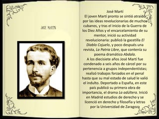 JOSE MARTIN
José Martí
El joven Martí pronto se sintió atraído
por las ideas revolucionarias de muchos
cubanos, y tras el inicio de la Guerra de
los Diez Años y el encarcelamiento de su
mentor, inició su actividad
revolucionaria: publicó la gacetilla El
Diablo Cojuelo, y poco después una
revista, La Patria Libre, que contenía su
poema dramático Abdala.
A los diecisiete años José Martí fue
condenado a seis años de cárcel por su
pertenencia a grupos independentistas;
realizó trabajos forzados en el penal
hasta que su mal estado de salud le valió
el indulto. Deportado a España, en este
país publicó su primera obra de
importancia, el drama La adúltera. Inició
en Madrid estudios de derecho y se
licenció en derecho y filosofía y letras
por la Universidad de Zaragoza
 