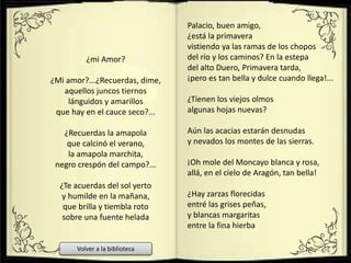 ¿mi Amor?
¿Mi amor?...¿Recuerdas, dime,
aquellos juncos tiernos
lánguidos y amarillos
que hay en el cauce seco?...
¿Recuerdas la amapola
que calcinó el verano,
la amapola marchita,
negro crespón del campo?...
¿Te acuerdas del sol yerto
y humilde en la mañana,
que brilla y tiembla roto
sobre una fuente helada
Palacio, buen amigo,
¿está la primavera
vistiendo ya las ramas de los chopos
del río y los caminos? En la estepa
del alto Duero, Primavera tarda,
¡pero es tan bella y dulce cuando llega!...
¿Tienen los viejos olmos
algunas hojas nuevas?
Aún las acacias estarán desnudas
y nevados los montes de las sierras.
¡Oh mole del Moncayo blanca y rosa,
allá, en el cielo de Aragón, tan bella!
¿Hay zarzas florecidas
entré las grises peñas,
y blancas margaritas
entre la fina hierba
Volver a la biblioteca
 
