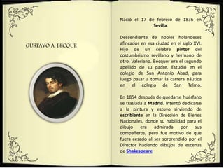 GUSTAVO A. BECQUE
Nació el 17 de febrero de 1836 en
Sevilla.
Descendiente de nobles holandeses
afincados en esa ciudad en el siglo XVI.
Hijo de un célebre pintor del
costumbrismo sevillano y hermano de
otro, Valeriano. Bécquer era el segundo
apellido de su padre. Estudió en el
colegio de San Antonio Abad, para
luego pasar a tomar la carrera náutica
en el colegio de San Telmo.
En 1854 después de quedarse huérfano
se traslada a Madrid. Intentó dedicarse
a la pintura y estuvo sirviendo de
escribiente en la Dirección de Bienes
Nacionales, donde su habilidad para el
dibujo era admirada por sus
compañeros, pero fue motivo de que
fuera cesado al ser sorprendido por el
Director haciendo dibujos de escenas
de Shakespeare
 