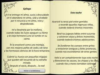 Epílogo
A ti te entrego mi alma, sucia y descuidada
sin ti abandono mi alma, sola y olvidada
por ti renuncio a mi alma, rota y
despedazada.
Iré a llevártela por la mañana,
cuando todas las luces apaguen su llama
y la vieja hermana Luna se tumbe en su
cama.
Te la envolveré como una mortaja,
con mis mejores paños de seda y de lana
y los hermosos silencios de la hora temprana.
Cubriré su hueco con pequeñas migajas
que queden del recuerdo de tu extraña
mirada.
Después el vacío, después... la nad
Esta noche
Acaricié tu tersa piel entre gemidos
y recordé aquellos ingenuos niños,
cuando todavía éramos inocentes.
Besé tus jugosos labios entre susurros
y volvieron viejos y felices momentos,
cuando todavía éramos adolescentes.
Se fundieron los cuerpos entre gritos
y renacieron antiguas y fieles promesas,
cuando nos escondíamos de otras gentes.
Volví a ser completamente tuyo esta noche
y florecieron los sauces, los chopos y los tilos,
cuando ríos y mares tornaban calientes
Volver a la biblioteca
 