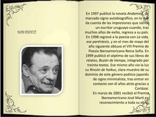 MARIO BENEDETTI
En 1997 publicó la novela Andamios, de
marcado signo autobiográfico, en la que
da cuenta de las impresiones que siente
un escritor uruguayo cuando, tras
muchos años de exilio, regresa a su país.
En 1998 regresó a la poesía con La vida,
ese paréntesis, y en el mes de mayo del
año siguiente obtuvo el VIII Premio de
Poesía Iberoamericana Reina Sofía. En
1999 publicó el séptimo de sus libros de
relatos, Buzón de tiempo, integrado por
treinta textos. Ese mismo año vio la luz
su Rincón de haikus, clara muestra de su
dominio de este género poético japonés
de signo minimalista, tras entrar en
contacto con él años atrás gracias a
Cortázar.
En marzo de 2001 recibió el Premio
Iberoamericano José Martí en
reconocimiento a toda su obra;
 