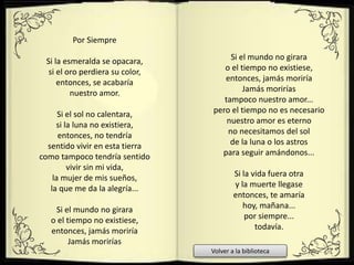 Por Siempre
Si la esmeralda se opacara,
si el oro perdiera su color,
entonces, se acabaría
nuestro amor.
Si el sol no calentara,
si la luna no existiera,
entonces, no tendría
sentido vivir en esta tierra
como tampoco tendría sentido
vivir sin mi vida,
la mujer de mis sueños,
la que me da la alegría...
Si el mundo no girara
o el tiempo no existiese,
entonces, jamás moriría
Jamás morirías
Si el mundo no girara
o el tiempo no existiese,
entonces, jamás moriría
Jamás morirías
tampoco nuestro amor...
pero el tiempo no es necesario
nuestro amor es eterno
no necesitamos del sol
de la luna o los astros
para seguir amándonos...
Si la vida fuera otra
y la muerte llegase
entonces, te amaría
hoy, mañana...
por siempre...
todavía.
Volver a la biblioteca
 
