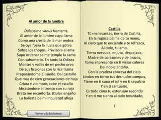 Al amor de la lumbre
Dulcissime vanus Homems.
Al amor de la lumbre cuya llama
Como una cresta de la mar ondea.
Se oye fuera la lluvia que gotea
Sobre los chopos. Previsora el ama
Supo ordenar se me temple la cama
Con sahumerio. En tanto la Odisea
Montes y valles de mi pecho orea
De sus ficciones con la rica trama
Preparándome el sueño. Del castaño
Que más de cien generaciones de hoja
Criara y vio morir, cabe el escaño
Abrasándose el tronco con su roja
Brasa me reconforta. ¡Dulce engaño
La ballesta de mi inquietud afloja
Castilla
Tú me levantas, tierra de Castilla,
En la rugosa palma de tu mano,
Al cielo que te enciende y te refresca,
Al cielo, tu amo,
Tierra nervuda, enjuta, despejada,
Madre de corazones y de brazos,
Toma el presente en ti viejos colores
Del noble antaño.
Con la pradera cóncava del cielo
Lindan en torno tus desnudos campos,
Tiene en ti cuna el sol y en ti sepulcro
Y en ti santuario.
Es todo cima tu extensión redonda
Y en ti me siento al cielo levantado,
¡
Volver a la biblioteca
 