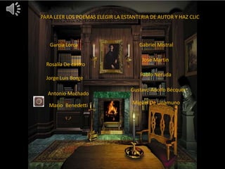 PARA LEER LOS POEMAS ELEGIR LA ESTANTERIA DE AUTOR Y HAZ CLIC
Gabriel MistralGarcía Lorca
Rosalía De castro
Pablo Neruda
Jorge Luis Borge
SJJ
Antonio Machado
Mario Benedetti Miguel De Unamuno
Gustavo Adolfo Bécquer
Jose Martin
 