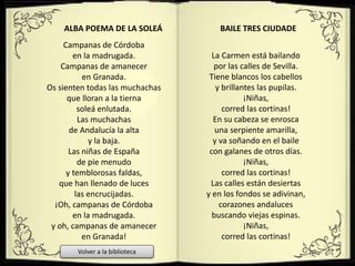 Campanas de Córdoba
en la madrugada.
Campanas de amanecer
en Granada.
Os sienten todas las muchachas
que lloran a la tierna
soleá enlutada.
Las muchachas
de Andalucía la alta
y la baja.
Las niñas de España
de pie menudo
y temblorosas faldas,
que han llenado de luces
las encrucijadas.
¡Oh, campanas de Córdoba
en la madrugada.
y oh, campanas de amanecer
en Granada!
ALBA POEMA DE LA SOLEÁ
La Carmen está bailando
por las calles de Sevilla.
Tiene blancos los cabellos
y brillantes las pupilas.
¡Niñas,
corred las cortinas!
En su cabeza se enrosca
una serpiente amarilla,
y va soñando en el baile
con galanes de otros días.
¡Niñas,
corred las cortinas!
Las calles están desiertas
y en los fondos se adivinan,
corazones andaluces
buscando viejas espinas.
¡Niñas,
corred las cortinas!
BAILE TRES CIUDADE
Volver a la biblioteca
 