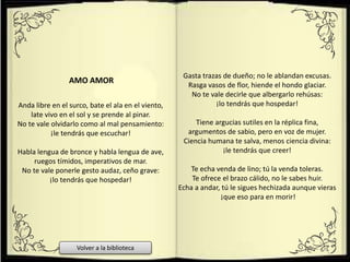 Anda libre en el surco, bate el ala en el viento,
late vivo en el sol y se prende al pinar.
No te vale olvidarlo como al mal pensamiento:
¡le tendrás que escuchar!
Habla lengua de bronce y habla lengua de ave,
ruegos tímidos, imperativos de mar.
No te vale ponerle gesto audaz, ceño grave:
¡lo tendrás que hospedar!
Gasta trazas de dueño; no le ablandan excusas.
Rasga vasos de flor, hiende el hondo glaciar.
No te vale decirle que albergarlo rehúsas:
¡lo tendrás que hospedar!
Tiene argucias sutiles en la réplica fina,
argumentos de sabio, pero en voz de mujer.
Ciencia humana te salva, menos ciencia divina:
¡le tendrás que creer!
Te echa venda de lino; tú la venda toleras.
Te ofrece el brazo cálido, no le sabes huir.
Echa a andar, tú le sigues hechizada aunque vieras
¡que eso para en morir!
AMO AMOR
Volver a la biblioteca
 