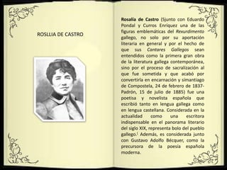 ROSLLIA DE CASTRO
Rosalía de Castro (Sjunto con Eduardo
Pondal y Curros Enríquez una de las
figuras emblemáticas del Rexurdimento
gallego, no solo por su aportación
literaria en general y por el hecho de
que sus Cantares Gallegos sean
entendidos como la primera gran obra
de la literatura gallega contemporánea,
sino por el proceso de sacralización al
que fue sometida y que acabó por
convertirla en encarnación y símantiago
de Compostela, 24 de febrero de 1837-
Padrón, 15 de julio de 1885) fue una
poetisa y novelista española que
escribió tanto en lengua gallega como
en lengua castellana. Considerada en la
actualidad como una escritora
indispensable en el panorama literario
del siglo XIX, representa bolo del pueblo
gallego.[ Además, es considerada junto
con Gustavo Adolfo Bécquer, como la
precursora de la poesía española
moderna.
 