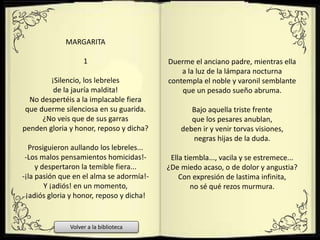 MARGARITA
1
¡Silencio, los lebreles
de la jauría maldita!
No despertéis a la implacable fiera
que duerme silenciosa en su guarida.
¿No veis que de sus garras
penden gloria y honor, reposo y dicha?
Prosiguieron aullando los lebreles...
-Los malos pensamientos homicidas!-
y despertaron la temible fiera...
-¡la pasión que en el alma se adormía!-
Y ¡adiós! en un momento,
¡adiós gloria y honor, reposo y dicha!
Duerme el anciano padre, mientras ella
a la luz de la lámpara nocturna
contempla el noble y varonil semblante
que un pesado sueño abruma.
Bajo aquella triste frente
que los pesares anublan,
deben ir y venir torvas visiones,
negras hijas de la duda.
Ella tiembla..., vacila y se estremece...
¿De miedo acaso, o de dolor y angustia?
Con expresión de lastima infinita,
no sé qué rezos murmura.
Volver a la biblioteca
 