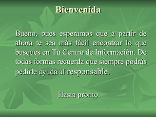 Bienvenida Bueno, pues esperamos que a partir de ahora te sea más fácil encontrar lo que busques en Tu Centro de Información. De todas formas recuerda que siempre podrás pedirle ayuda al  responsable . Hasta pronto 