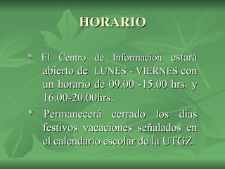 HORARIO * El Centro de Información  estará abierto de  LUNES - VIERNES  con un horario de 09.00 -15.00 hrs. y 16.00-20.00hrs. * Permanecerá cerrado los días festivos vacaciones señalados en el calendario escolar de la UTGZ. 