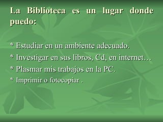La Biblioteca es un lugar donde puedo: * Estudiar en un ambiente adecuado. * Investigar en sus libros, Cd, en internet… * Plasmar mis trabajos en la PC.  * Imprimir o fotocopiar . 