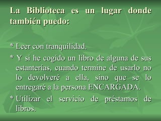 La Biblioteca es un lugar donde también puedo: * Leer con tranquilidad. * Y si he cogido un libro de alguna de sus estanterías, cuando termine de usarlo no lo devolveré a ella, sino que se lo entregaré a la persona ENCARGADA. * Utilizar el servicio de préstamos de libros. 