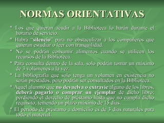 NORMAS ORIENTATIVAS * Los que quieran acudir a la Biblioteca lo harán durante el horario de servicio. * Habrá “ silencio ” para no obstaculizar a los compañeros que quieran estudiar o leer con tranquilidad. * No se podrán consumir alimentos cuando se utilicen los recursos de la Biblioteca.  * Para consulta dentro de la sala, solo podrán tomar un máximo de 3 volúmenes a la vez. * La bibliografía que solo tenga un volumen en existencia no serán prestados, pero podrán ser consultados en la Biblioteca. * Aquel alumno que  no devuelva o extravíe  alguno de los libros,  deberá pagarlo   o   comprar un ejemplar  de dicho libro; perdiendo el derecho de préstamo hasta que no cumpla dicho requisito, teniendo un plazo máximo de 15 días.  * El periodo de préstamo a domicilio es de 3 días naturales para todo el material. 