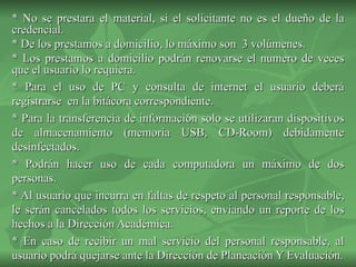 * No se prestara el material, si el solicitante no es el dueño de la credencial. * De los prestamos a domicilio, lo máximo son  3 volúmenes.  * Los prestamos a domicilio podrán renovarse el numero de veces que el usuario lo requiera. * Para el uso de PC y consulta de internet el usuario deberá registrarse  en la bitácora correspondiente. * Para la transferencia de información solo se utilizaran dispositivos de almacenamiento (memoria USB, CD-Room) debidamente desinfectados. * Podrán hacer uso de cada computadora un máximo de dos personas. * Al usuario que incurra en faltas de respeto al personal responsable, le serán cancelados todos los servicios, enviando un reporte de los hechos a la Dirección Académica. * En caso de recibir un mal servicio del personal responsable, al usuario podrá quejarse ante la Dirección de Planeación Y Evaluación. 