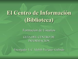 El Centro de Información (Biblioteca) Formación de Usuarios GUÍA DEL CENTRO DE INFORMACION Encargada- L.C. Idalith Vázquez Galindo 
