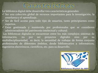 La biblioteca digital debe desarrollar tres características generales:
 Ser una colección global de recursos importantes para la investigación, la
enseñanza y el aprendizaje.
 Ser de fácil acceso para todo tipo de usuarios, tanto principiantes como
expertos.
 Estar gestionada y mantenida por profesionales que se consideren
administradores del patrimonio intelectual y cultural.
Las bibliotecas digitales se encuentran entre los más complejos sistemas de
información, no por ser proyectos digitales sino por su
multidisciplinariedad,3 es decir, la necesidad de trabajar de forma conjunta
profesionales de diferentes ámbitos, desde bibliotecarios a informáticos,
ingenieros electrónicos, científicos, etc. para su desarrollo.
 