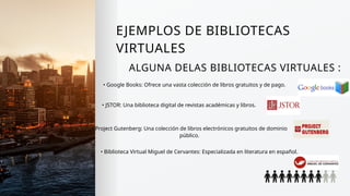 EJEMPLOS DE BIBLIOTECAS
VIRTUALES
ALGUNA DELAS BIBLIOTECAS VIRTUALES :
• Google Books: Ofrece una vasta colección de libros gratuitos y de pago.
• JSTOR: Una biblioteca digital de revistas académicas y libros.
• Project Gutenberg: Una colección de libros electrónicos gratuitos de dominio
público.
• Biblioteca Virtual Miguel de Cervantes: Especializada en literatura en español.
 