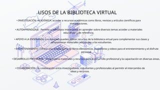 USOS DE LA BIBLIOTECA VIRTUAL
• INVESTIGACIÓN ACADÉMICA: acceder a recursos académicos como libros, revistas y artículos científicos para
investigaciones.
• AUTOAPRENDIZAJE: Permite a individuos interesados en aprender sobre diversos temas acceder a materiales
educativos y de referencia.
• APOYO A LA ENSEÑANZA: Los docentes pueden utilizar recursos de la biblioteca virtual para complementar sus clases y
proporcionar materiales adicionales a los estudiantes.
• ENTRETENIMIENTO : Ofrece una amplia gama de libros electrónicos, audiolibros y videos para el entretenimiento y el disfrute
personal.
• DESARROLLO PRFESIONAL : Proporciona materiales y recursos para el desarrollo profesional y la capacitación en diversas áreas.
• COLABORACIÓN : la colaboración entre investigadores, estudiantes y profesionales al permitir el intercambio de
ideas y recursos.
 