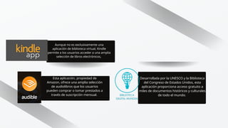 Aunque no es exclusivamente una
aplicación de biblioteca virtual, Kindle
permite a los usuarios acceder a una amplia
selección de libros electrónicos,
Esta aplicación, propiedad de
Amazon, ofrece una amplia selección
de audiolibros que los usuarios
pueden comprar o tomar prestados a
través de suscripción mensual.
Desarrollada por la UNESCO y la Biblioteca
del Congreso de Estados Unidos, esta
aplicación proporciona acceso gratuito a
miles de documentos históricos y culturales
de todo el mundo.
 