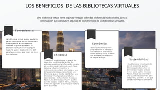 LOS BENEFICIOS DE LAS BIBLIOTECAS VIRTUALES
Una biblioteca virtual tiene algunas ventajas sobre las bibliotecas tradicionales. Léela a
continuación para descubrir algunos de los beneficios de las bibliotecas virtuales.
Conveniencia:
La biblioteca virtual puede ayudarte,
ya sea como para un ave nocturna o
madrugadora. A continuación,
también se puede acceder a la
biblioteca virtual desde cualquier
lugar, lo que es especialmente útil
para las personas que viven en áreas
más remotas.
Eficiencia
·Pasear por una biblioteca es una de las
cosas más románticas de la vida. Sin
embargo, encontrar la información correcta
en una biblioteca tradicional puede llevar
tiempo y esfuerzo. Encontrar la
información correcta de un vistazo es una
de las características esenciales de una
biblioteca, que es mucho más fácil en una
biblioteca virtual para buscar títulos,
descripciones e incluso textos de cuerpo.
Además, las bibliotecas virtuales pueden
acceder a copias raras de libros, artículos,
materiales agotados o revistas que siempre
están accesibles.
Económico
·Se necesita menos dinero
para mantener la biblioteca.
Las bibliotecas virtuales no
tienen espacio físico, ni libros
que mantener, ni necesidad
de limpiar el lugar.
Sostenibilidad
·Una biblioteca virtual también
es más sostenible que las
bibliotecas tradicionales. Las
bibliotecas virtuales utilizan
menos papel u otros recursos
físicos, lo que las convierte en
una opción más sostenible para
compartir y acceder a la vez que
se reduce el impacto ambiental.
 