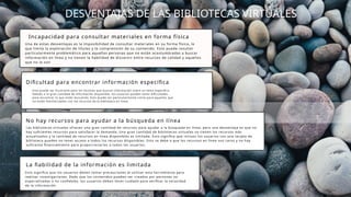 DESVENTAJAS DE LAS BIBLIOTECAS VIRTUALES
Incapacidad para consultar materiales en forma física
Una de estas desventajas es la imposibilidad de consultar materiales en su forma física, lo
que limita la exploración de títulos y la comprensión de su contenido. Esto puede resultar
particularmente problemático para aquellas personas que no están acostumbradas a buscar
información en línea y no tienen la habilidad de discernir entre recursos de calidad y aquellos
que no lo son
Dificultad para encontrar información específica
Esto puede ser frustrante para los lectores que buscan información sobre un tema específico.
Debido a la gran cantidad de información disponible, los usuarios pueden tener dificultades
para encontrar lo que están buscando. Esto puede ser particularmente cierto para aquellos que
no están familiarizados con los recursos de la biblioteca en línea.
No hay recursos para ayudar a la búsqueda en línea
Las bibliotecas virtuales ofrecen una gran cantidad de recursos para ayudar a la búsqueda en línea, pero una desventaja es que no
hay suficientes recursos para satisfacer la demanda. Una gran cantidad de bibliotecas virtuales no tienen los recursos más
actualizados y la cantidad de recursos en línea disponibles es limitada. Esto significa que incluso los usuarios con una tarjeta de
biblioteca pueden no tener acceso a todos los recursos disponibles. Esto se debe a que los recursos en línea son caros y no hay
suficiente financiamiento para proporcionarlos a todos los usuarios.
La fiabilidad de la información es limitada
Esto significa que los usuarios deben tomar precauciones al utilizar esta herramienta para
realizar investigaciones. Dado que los contenidos pueden ser creados por personas no
especializadas o no confiables, los usuarios deben tener cuidado para verificar la veracidad
de la información
 