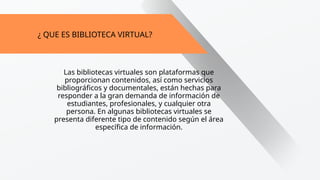 ¿ QUE ES BIBLIOTECA VIRTUAL?
Las bibliotecas virtuales son plataformas que
proporcionan contenidos, así como servicios
bibliográficos y documentales, están hechas para
responder a la gran demanda de información de
estudiantes, profesionales, y cualquier otra
persona. En algunas bibliotecas virtuales se
presenta diferente tipo de contenido según el área
específica de información.
 