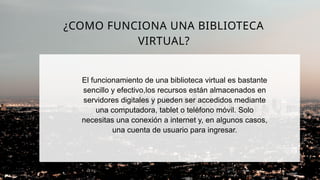 El funcionamiento de una biblioteca virtual es bastante
sencillo y efectivo,los recursos están almacenados en
servidores digitales y pueden ser accedidos mediante
una computadora, tablet o teléfono móvil. Solo
necesitas una conexión a internet y, en algunos casos,
una cuenta de usuario para ingresar.
¿COMO FUNCIONA UNA BIBLIOTECA
VIRTUAL?
 