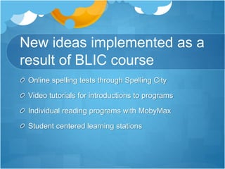 New ideas implemented as a 
result of BLIC course 
Online spelling tests through Spelling City 
Video tutorials for introductions to programs 
Individual reading programs with MobyMax 
Student centered learning stations 
