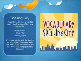 Spelling City 
•Students log on daily to practice 
weekly spelling words. They play 
games like 
•Hang Mouse 
•Word Pillar 
• Missing Letter 
to become familiar with the spelling 
list. At the end of the week, they 
take a test in this virtual setting and 
also with pencil and paper in the 
classroom. 
 
