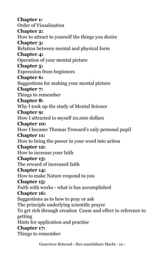 Genevieve Behrend - Ihre unsichtbare Macht - 10 -
Chapter 1:
Order of Visualisation
Chapter 2:
How to attract to yourself the things you desire
Chapter 3:
Relation between mental and physical form
Chapter 4:
Operation of your mental picture
Chapter 5:
Expression from beginners
Chapter 6:
Suggestions for making your mental picture
Chapter 7:
Things to remember
Chapter 8:
Why I took up the study of Mental Science
Chapter 9:
How I attracted to myself 20,000 dollars
Chapter 10:
How I became Thomas Troward’s only personal pupil
Chapter 11:
How to bring the power in your word into action	
Chapter 12:
How to increase your faith
Chapter 13:
The reward of increased faith
Chapter 14:
How to make Nature respond to you
Chapter 15:
Faith with works - what is has accomplished	
Chapter 16:
Suggestions as to how to pray or ask
The principle underlying scientific prayer	
To get rich through creation	 Cause and effect in reference to
getting
Hints for application and practise	
Chapter 17:
Things to remember
 