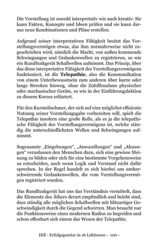 Hill - Erfolgsgesetze in 16 Lektionen - 100 -
Die Vorstellung ist sowohl interpretativ wie auch kreativ: Sie
kann Fakten, Konzepte und Ideen prüfen und sie kann dar-
aus neue Kombinationen und Pläne erstellen.
Aufgrund seiner interpretativen Fähigkeit besitzt das Vor-
stellungsvermögen etwas, das ihm normalerweise nicht zu-
geschrieben wird, nämlich die Macht, von außen kommende
Schwingungen und Gedankenwellen zu registrieren, so wie
ein Rundfunkgerät Schallwellen aufnimmt. Das Prinzip, über
das diese interpretative Fähigkeit des Vorstellungsvermögens
funktioniert, ist die Telepathie, also die Kommunikation
von einem Unterbewusstsein zum anderen über kurze oder
lange Strecken hinweg, ohne die Zuhilfenahme physischer
oder mechanischer Geräte, so wie in der Einführungslektion
zu diesem Kursus erläutert.
Für den Kursteilnehmer, der sich auf eine möglichst effiziente
Nutzung seiner Vorstellungsgabe vorbereiten will, spielt die
Telepathie insofern eine große Rolle, als es ja die telepathi-
sche Fähigkeit des Vorstellungsvermögens ist, welche stän-
dig die unterschiedlichsten Wellen und Schwingungen auf-
nimmt.
Sogenannte „Eingebungen“, „Anwandlungen“ und „Ahnun-
gen“ veranlassen den Menschen dazu, sich eine gewisse Mei-
nung zu bilden oder sich für eine bestimmte Vorgehensweise
zu entscheiden, auch wenn Logik und Verstand nicht dafür
sprechen. In der Regel handelt es sich hierbei um umher-
schwirrende Gedankenwellen, die vom Vorstellungsvermö-
gen registriert wurden.
Das Rundfunkgerät hat uns das Verständnis vermittelt, dass
die Elemente des Äthers derart empfindlich und belebt sind,
dass ständig alle möglichen Schallwellen mit blitzartiger Ge-
schwindigkeit durch die Gegend schwirren. Man braucht nur
die Funktionsweise eines modernen Radios zu begreifen und
schon offenbart sich einem das Wesen der Telepathie.
 