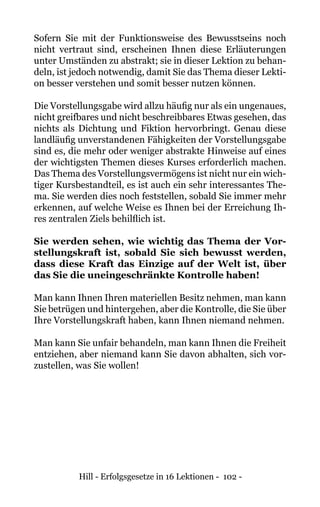 Hill - Erfolgsgesetze in 16 Lektionen - 102 -
Sofern Sie mit der Funktionsweise des Bewusstseins noch
nicht vertraut sind, erscheinen Ihnen diese Erläuterungen
unter Umständen zu abstrakt; sie in dieser Lektion zu behan-
deln, ist jedoch notwendig, damit Sie das Thema dieser Lekti-
on besser verstehen und somit besser nutzen können.
Die Vorstellungsgabe wird allzu häufig nur als ein ungenaues,
nicht greifbares und nicht beschreibbares Etwas gesehen, das
nichts als Dichtung und Fiktion hervorbringt. Genau diese
landläufig unverstandenen Fähigkeiten der Vorstellungsgabe
sind es, die mehr oder weniger abstrakte Hinweise auf eines
der wichtigsten Themen dieses Kurses erforderlich machen.
Das Thema des Vorstellungsvermögens ist nicht nur ein wich-
tiger Kursbestandteil, es ist auch ein sehr interessantes The-
ma. Sie werden dies noch feststellen, sobald Sie immer mehr
erkennen, auf welche Weise es Ihnen bei der Erreichung Ih-
res zentralen Ziels behilflich ist.
Sie werden sehen, wie wichtig das Thema der Vor-
stellungskraft ist, sobald Sie sich bewusst werden,
dass diese Kraft das Einzige auf der Welt ist, über
das Sie die uneingeschränkte Kontrolle haben!
Man kann Ihnen Ihren materiellen Besitz nehmen, man kann
Sie betrügen und hintergehen, aber die Kontrolle, die Sie über
Ihre Vorstellungskraft haben, kann Ihnen niemand nehmen.
Man kann Sie unfair behandeln, man kann Ihnen die Freiheit
entziehen, aber niemand kann Sie davon abhalten, sich vor-
zustellen, was Sie wollen!
 