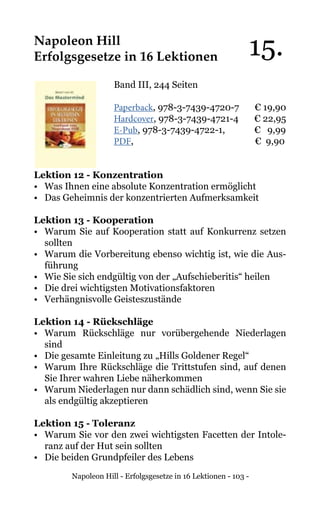 Napoleon Hill - Erfolgsgesetze in 16 Lektionen - 103 -
Napoleon Hill
Erfolgsgesetze in 16 Lektionen
Band III, 244 Seiten
Paperback, 978-3-7439-4720-7 € 19,90
Hardcover, 978-3-7439-4721-4 € 22,95
E-Pub, 978-3-7439-4722-1, € 9,99
PDF, 			 € 9,90
Lektion 12 - Konzentration
• 	 Was Ihnen eine absolute Konzentration ermöglicht
• 	 Das Geheimnis der konzentrierten Aufmerksamkeit
Lektion 13 - Kooperation
• 	Warum Sie auf Kooperation statt auf Konkurrenz setzen
sollten
• 	 Warum die Vorbereitung ebenso wichtig ist, wie die Aus-
führung
• 	 Wie Sie sich endgültig von der „Aufschieberitis“ heilen
• 	 Die drei wichtigsten Motivationsfaktoren
• 	 Verhängnisvolle Geisteszustände
Lektion 14 - Rückschläge
• 	Warum Rückschläge nur vorübergehende Niederlagen
sind
• 	 Die gesamte Einleitung zu „Hills Goldener Regel“
• 	Warum Ihre Rückschläge die Trittstufen sind, auf denen
Sie Ihrer wahren Liebe näherkommen
• 	 Warum Niederlagen nur dann schädlich sind, wenn Sie sie
als endgültig akzeptieren
Lektion 15 - Toleranz
• 	 Warum Sie vor den zwei wichtigsten Facetten der Intole-
ranz auf der Hut sein sollten
• 	 Die beiden Grundpfeiler des Lebens
15.
 