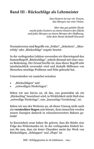 Hill - Erfolgsgesetze in 16 Lektionen - 104 -
Band III - Rückschläge als Lehrmeister
Das Gestern ist nur ein Traum,
das Morgen nur eine Vision.
Aber das gut gelebte Heute
macht jedes Gestern zu einem Gestern des Glücks
und jedes Morgen zu einem Morgen der Hoffnung.
Lebe dein Heute deshalb bewusst!
Normalerweise sind Begriffe wie „Fehler“, „Scheitern“, „Miss-
erfolg“ oder „Rückschläge“ negativ besetzt.
In der vorliegenden Lektion verwenden wir überwiegend den
Sammelbegriff „Rückschläge“, jedoch diesmal mit einer neu-
en Bedeutung. Der Grund hierfür ist, dass dieser Begriff sehr
missbräuchlich verwendet wird und deshalb Millionen von
Menschen unnötige Probleme und Nöte gebracht hat.
Unterscheiden wir zunächst zwischen
•	 „Rückschlägen“ und
•	 „zeitweiligen Niederlagen“.
Sehen wir uns hierzu an, ob das, was gemeinhin als ein
„Rückschlag“ bezeichnet wird, in Wirklichkeit nicht bloß eine
„zeitweilige Niederlage“, eine „kurzzeitige Vereitelung“, ist.
Sehen wir uns des Weiteren an, ob dieser Umweg nicht auch
ein versteckter Segen sein könnte, denn immerhin werden
unsere Energien dadurch in wünschenswertere Bahnen ge-
lenkt!
In Kurseinheit neun haben Sie gelernt, dass die Stärke eine
Folge des Widerstandes ist. In der vorliegenden Einheit ler-
nen Sie nun, dass ein fester Charakter meist das Werk von
Rückschlägen, „Schlappen“ und „Flops“ ist.
 