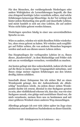 Hill - Erfolgsgesetze in 16 Lektionen - 105 -
Für den Menschen, der vorübergehende Niederlagen oder
andere Widrigkeiten als Lernerfahrungen begreift, die ihm
eine dringend benötigte Lehre vermitteln sollten, sind solche
Erfahrungen keineswegs Misserfolge. In der Tat verbirgt sich
hinter jedem Rückschlag eine große und dauerhafte Lektion,
und meist handelt es sich um eine Lektion, die auf andere
Weise nicht hätte gelernt werden können.
Niederlagen sprechen häufig in einer uns unverständlichen
Sprache zu uns.
Wäre es anders, würden wir nicht dieselben Fehler wiederho-
len, ohne etwas gelernt zu haben. Wir würden auch sorgfälti-
ger auf Fehler achten, die von anderen Menschen begangen
werden und auch aus diesen unsere Lehren ziehen.
Das Hauptanliegen der vorliegenden Lektion ist es, Ihnen
dieses „Kauderwelsch“, in dem Rückschläge und Fehler sich
mit uns zu verständigen versuchen, verständlich zu machen.
Am besten gelingt mir dies wahrscheinlich, indem ich Sie mit
auf die Reise in meine eigene Vergangenheit mitnehme, und
Ihnen einige meiner eigenen Erfahrungen aus den letzten
dreißig Jahren schildere.
Innerhalb dieser Zeitspanne bin ich sieben Mal an einen
Wendepunkt gelangt, den der Außenstehende als „Rück-
schlag“ bezeichnen würde. An jedem dieser sieben Wende-
punkte dachte ich erneut, diesmal in eine Sackgasse geraten
zu sein, aber rückblickend erkenne ich, dass das, was wie eine
Sackgasse aussah, eine gütige und unsichtbare Hand war, die
mich veranlasste, meinen Kurs neu zu bestimmen und mit
einer größeren Weisheit einen anderen Weg einzuschlagen.
Allerdings gelangte ich erst viele Jahre später im Zuge eines
nüchternen und meditativen Nachdenkens zu dieser Einsicht.
 