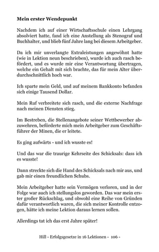 Hill - Erfolgsgesetze in 16 Lektionen - 106 -
Mein erster Wendepunkt
Nachdem ich auf einer Wirtschaftsschule einen Lehrgang
absolviert hatte, fand ich eine Anstellung als Stenograf und
Buchhalter, und blieb fünf Jahre lang bei diesem Arbeitgeber.
Da ich mir unverlangte Extraleistungen angewöhnt hatte
(wie in Lektion neun beschrieben), wurde ich auch rasch be-
fördert, und es wurde mir eine Verantwortung übertragen,
welche ein Gehalt mit sich brachte, das für mein Alter über-
durchschnittlich hoch war.
Ich sparte mein Geld, und auf meinem Bankkonto befanden
sich einige Tausend Dollar.
Mein Ruf verbreitete sich rasch, und die externe Nachfrage
nach meinen Diensten stieg.
Im Bestreben, die Stellenangebote seiner Wettbewerber ab-
zuwehren, beförderte mich mein Arbeitgeber zum Geschäfts-
führer der Minen, die er leitete.
Es ging aufwärts - und ich wusste es!
Und das war die traurige Kehrseite des Schicksals: dass ich
es wusste!
Dann streckte sich die Hand des Schicksals nach mir aus, und
gab mir einen freundlichen Schubs.
Mein Arbeitgeber hatte sein Vermögen verloren, und in der
Folge war auch ich stellungslos geworden. Das war mein ers-
ter großer Rückschlag, und obwohl eine Reihe von Gründen
dafür verantwortlich waren, die sich meiner Kontrolle entzo-
gen, hätte ich meine Lektion daraus lernen sollen.
Allerdings tat ich das erst Jahre später!
 