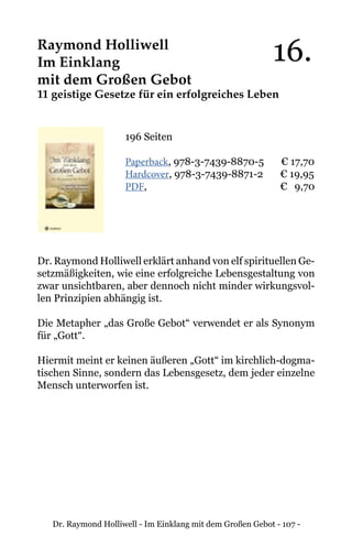 Dr. Raymond Holliwell - Im Einklang mit dem Großen Gebot - 107 -
Raymond Holliwell
Im Einklang
mit dem Großen Gebot
11 geistige Gesetze für ein erfolgreiches Leben
196 Seiten
Paperback, 978-3-7439-8870-5 € 17,70
Hardcover, 978-3-7439-8871-2 € 19,95
PDF, 			 € 9,70
Dr. Raymond Holliwell erklärt anhand von elf spirituellen Ge-
setzmäßigkeiten, wie eine erfolgreiche Lebensgestaltung von
zwar unsichtbaren, aber dennoch nicht minder wirkungsvol-
len Prinzipien abhängig ist.
Die Metapher „das Große Gebot“ verwendet er als Synonym
für „Gott“.
Hiermit meint er keinen äußeren „Gott“ im kirchlich-dogma-
tischen Sinne, sondern das Lebensgesetz, dem jeder einzelne
Mensch unterworfen ist.
16.
 